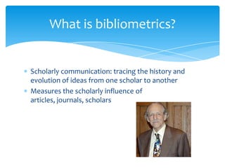 What is bibliometrics?


Scholarly communication: tracing the history and
evolution of ideas from one scholar to another
Measures the scholarly influence of
articles, journals, scholars
 