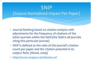 SNIP
(Source Normalized Impact Per Paper)


Journal Ranking based on citation analysis with
adjustments for the frequency of citations of the
other journals within the field (the field is all journals
citing this particular journal)
SNIP is defined as the ratio of the journal’s citation
count per paper and the citation potential in its
subject field. (Moed, 2009)
http://www.scopus.com/home.url
 