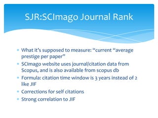 SJR:SCImago Journal Rank


What it’s supposed to measure: “current “average
prestige per paper”
SCImago website uses journal/citation data from
Scopus, and is also available from scopus db
Formula: citation time window is 3 years instead of 2
like JIF
Corrections for self citations
Strong correlation to JIF
 