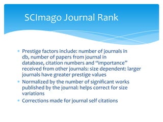 SCImago Journal Rank


Prestige factors include: number of journals in
db, number of papers from journal in
database, citation numbers and “importance”
received from other journals: size dependent: larger
journals have greater prestige values
Normalized by the number of significant works
published by the journal: helps correct for size
variations
Corrections made for journal self citations
 