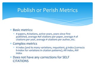 Publish or Perish Metrics


Basic metrics:
  # papers, #citations, active years, years since first
  published, average #of citations per paper, average # of
  citations per year, average # citations per author, etc.
Complex metrics
  H index (and its many variations, mquotient, g-index (corrects
  h-index for variations in citation patterns), AR index, AW
  index
Does not have any corrections for SELF
CITATIONS
 