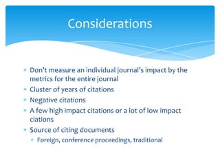 Considerations


Don’t measure an individual journal’s impact by the
metrics for the entire journal
Cluster of years of citations
Negative citations
A few high impact citations or a lot of low impact
ciations
Source of citing documents
  Foreign, conference proceedings, traditional
 