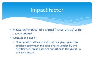 Impact factor


Measures “impact” of a journal (not an article) within
a given subject
Formula is a ratio:
  Number of citations to a journal in a given year from
  articles occurring in the past 2 years Divided by the
  number of scholarly articles published in the journal in
  the past 2 years
 