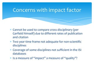 Concerns with impact factor


Cannot be used to compare cross disciplinary (per
Garfield himself) due to different rates of publication
and citation
Two year time frame not adequate for non-scientific
disciplines
Coverage of some disciplines not sufficient in the ISI
databases
Is a measure of “impact” a measure of “quality”?
 