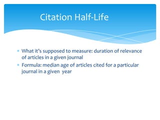 Citation Half-Life


What it’s supposed to measure: duration of relevance
of articles in a given journal
Formula: median age of articles cited for a particular
journal in a given year
 