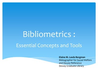 Bibliometrics :
Essential Concepts and Tools

                  Elaine M. Lasda Bergman
                  Bibliographer for Social Welfare
                  and Dewey Reference
                  Dewey Graduate Library
 
