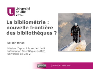La bibliométrie :
nouvelle frontière
des bibliothèques ?
19/04/2016 – Solenn Bihan
Solenn Bihan
Mission d’appui à la recherche &
Information Scientifique (MARS)
Université de Lille 2
 