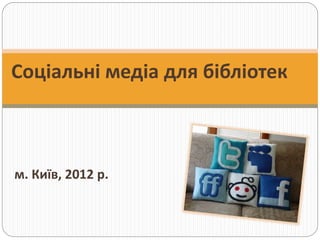 Соціальні медіа для бібліотек
м. Київ, 2012 р.
 