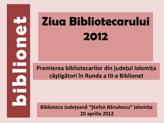 Ziua Bibliotecarului
        2012

Premierea bibliotecarilor din judeţul Ialomiţa
    câştigători în Runda a III-a Biblionet



 Biblioteca Judeţeană “Ştefan Bănulescu” Ialomiţa
                  20 aprilie 2012
 
