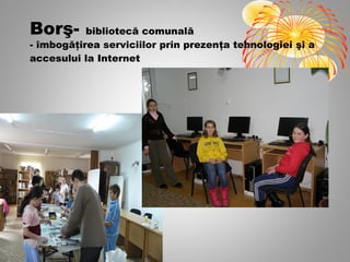 Borş-      bibliotecă comunală
- îmbogăţirea serviciilor prin prezenţa tehnologiei şi a
accesului la Internet
 