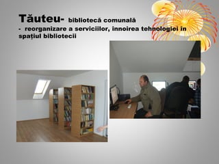 Tăuteu-         bibliotecă comunală
- reorganizare a serviciilor, înnoirea tehnologiei în
spaţiul bibliotecii
 