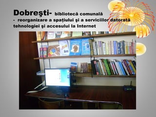 Dobreşti-         bibliotecă comunală
- reorganizare a spaţiului şi a serviciilor datorată
tehnologiei şi accesului la Internet
 
