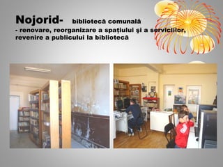 Nojorid-         bibliotecă comunală
- renovare, reorganizare a spaţiului şi a serviciilor,
revenire a publicului la bibliotecă
 