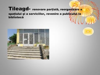 Tileagd-         renovare parţială, reorganizare a
spaţiului şi a serviciilor, revenire a publicului la
bibliotecă
 