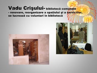 Vadu Crişului- bibliotecă comunală
- renovare, reorganizare a spaţiului şi a serviciilor,
se lucrează cu voluntari în bibliotecă
 