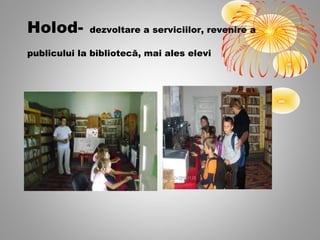 Holod-       dezvoltare a serviciilor, revenire a

publicului la bibliotecă, mai ales elevi
 