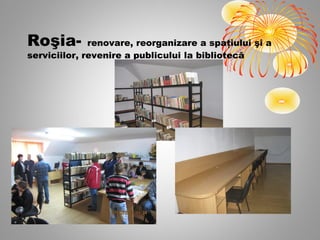 Roşia-        renovare, reorganizare a spaţiului şi a
serviciilor, revenire a publicului la bibliotecă
 