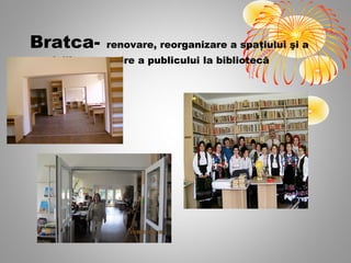 Bratca-        renovare, reorganizare a spaţiului şi a
serviciilor, revenire a publicului la bibliotecă
 