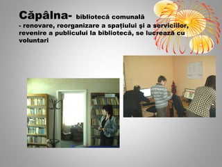 Căpâlna-         bibliotecă comunală
- renovare, reorganizare a spaţiului şi a serviciilor,
revenire a publicului la bibliotecă, se lucrează cu
voluntari
 