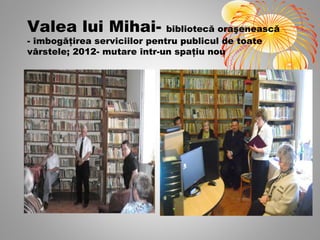 Valea lui Mihai-              bibliotecă oraşenească
- îmbogăţirea serviciilor pentru publicul de toate
vârstele; 2012- mutare într-un spaţiu nou
 