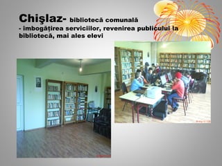 Chişlaz- bibliotecă comunală
- îmbogăţirea serviciilor, revenirea publicului la
bibliotecă, mai ales elevi
 