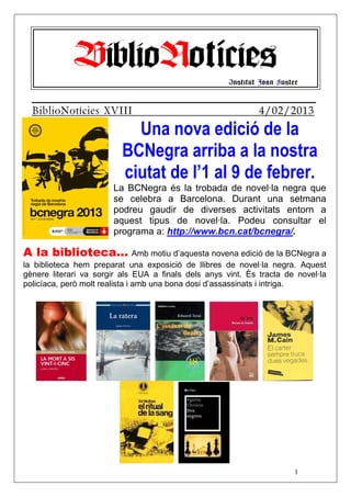 BiblioNotícies                           Institut Joan Fuster


  BiblioNotícies XVIII                                        4/02/2013
                            Una nova edició de la
                          BCNegra arriba a la nostra
                          ciutat de l’1 al 9 de febrer.
                       La BCNegra és la trobada de novel·la negra que
                       se celebra a Barcelona. Durant una setmana
                       podreu gaudir de diverses activitats entorn a
                       aquest tipus de novel·la. Podeu consultar el
                       programa a: http://www.bcn.cat/bcnegra/.

A la biblioteca... Amb motiu d’aquesta novena edició de la BCNegra a
la biblioteca hem preparat una exposició de llibres de novel·la negra. Aquest
gènere literari va sorgir als EUA a finals dels anys vint. És tracta de novel·la
policíaca, però molt realista i amb una bona dosi d’assassinats i intriga.




                                                                         1
 