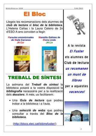 2
BiblBiBiblioNotícies XXII 3/06/2013
EEll BBlloocc
Llegeix les recomanacions dels alumnes de
club de lectura al bloc de la biblioteca.
L’Helena Cañas i la Laura Celeiro de 2n
d’ESO A ens conviden a llegir:
Paraules emmetzinades
de Maite Carranza
JN Car
Manolito Gafotas de
Elvira Lindo
JN Lin
TTRREEBBAALLLL DDEE SSÍÍNNTTEESSII
La setmana del Treball de síntesi la
biblioteca posarà a la vostra disposició la
bibliografia necessària per a la realització
dels dossiers. A més, us facilitarem:
• Una Guia de lectura que podreu
trobar a la biblioteca i a l’aula.
• Una selecció de webs que podreu
consultar a través del Bloc de la
biblioteca.
(http://blocs.xtec.cat/bibinsfuster/)
A la revista
El Fuster
els alumnes de
Club de lectura
us recomanen
un munt de
llibres
per a aquestes
vacances!
 