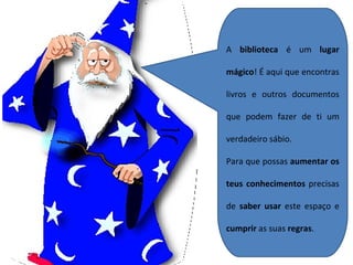 A  biblioteca  é um  lugar mágico ! É aqui que encontras livros e outros documentos que podem fazer de ti um verdadeiro sábio. Para que possas  aumentar os teus conhecimentos  precisas de  saber usar  este espaço e  cumprir  as suas  regras . 