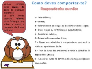 Vamos começar pelas  regras de ouro  de qualquer biblioteca. Lê com muita atenção,  reflecte , vira a folha que tens sobre a mesa e responde da forma indicada. 1 - Fazer silêncio; 2 – Correr; 3 – Falar alto com os colegas ou discutir durante os jogos; 4 – Ouvir música ou ver filmes com auscultadores; 5 – Arrastar as cadeiras; 6 – Deixar tudo arrumado e limpo; 7 – Mexer nas televisões e computadores sem pedir à Nádia ou à professora Paula; 8 – Tirar os livros das prateleiras e voltar a colocá-los lá depois de os utilizar; 9 – Colocar os livros no carrinho de arrumação depois de os consultar. 