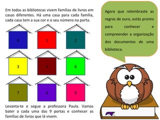 Agora que relembraste as regras de ouro, estás pronto para conhecer e compreender a organização dos documentos de uma biblioteca. Em todas as bibliotecas vivem famílias de livros em casas diferentes. Há uma casa para cada família, cada casa tem a sua cor e o seu número na porta. 0 1 2 3 5 6 7 8 9 Levanta-te e segue a professora Paula. Vamos bater a cada uma das 9 portas e conhecer as famílias de livros que lá vivem. 