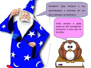 Parabéns! Hoje iniciaste a tua aprendizagem e provaste ser um bom utilizador da biblioteca. Volta sempre e pede ajuda se não conseguires encontrar o livro que te faz falta. 