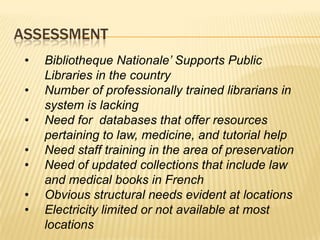 ASSESSMENT
 •   Bibliotheque Nationale’ Supports Public
     Libraries in the country
 •   Number of professionally trained librarians in
     system is lacking
 •   Need for databases that offer resources
     pertaining to law, medicine, and tutorial help
 •   Need staff training in the area of preservation
 •   Need of updated collections that include law
     and medical books in French
 •   Obvious structural needs evident at locations
 •   Electricity limited or not available at most
     locations
 