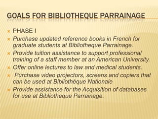 GOALS FOR BIBLIOTHEQUE PARRAINAGE
   PHASE I
   Purchase updated reference books in French for
    graduate students at Bibliotheque Parrainage.
   Provide tuition assistance to support professional
    training of a staff member at an American University.
   Offer online lectures to law and medical students.
    Purchase video projectors, screens and copiers that
    can be used at Bibliothèque Nationale
   Provide assistance for the Acquisition of databases
    for use at Bibliotheque Parrainage.
 