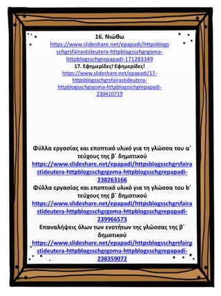 16. Νιώθω
https://www.slideshare.net/epapadi/httpsblogs
schgrsfairastideutera-httpblogsschgrgoma-
httpblogsschgrepapadi-171283349
17. Εφημερίδες! Εφημερίδες!
https://www.slideshare.net/epapadi/17-
httpsblogsschgrsfairastideutera-
httpblogsschgrgoma-httpblogsschgrepapadi-
230410719
Φύλλα εργασίας και εποπτικό υλικό για τη γλώσσα του α΄
τεύχους της β΄ δημοτικού
https://www.slideshare.net/epapadi/httpsblogsschgrsfaira
stideutera-httpblogsschgrgoma-httpblogsschgrepapadi-
238263166
Φύλλα εργασίας και εποπτικό υλικό για τη γλώσσα του b΄
τεύχους της β΄ δημοτικού
https://www.slideshare.net/epapadi/httpsblogsschgrsfaira
stideutera-httpblogsschgrgoma-httpblogsschgrepapadi-
239966573
Επαναλήψεις όλων των ενοτήτων της γλώσσας της β΄
δημοτικού
https://www.slideshare.net/epapadi/httpsblogsschgrsfaira
stideutera-httpblogsschgrgoma-httpblogsschgrepapadi-
238359072
 