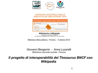 Biblioteca Marucelliana - Firenze - 5 ottobre 2013
 

Giovanni Bergamin - Anna Lucarelli
(Biblioteca nazionale centrale - Firenze)

Il progetto di interoperabilità del Thesaurus BNCF con
Wikipedia 
1

 