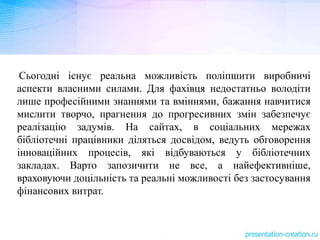 Сьогодні існує реальна можливість поліпшити виробничі
аспекти власними силами. Для фахівця недостатньо володіти
лише професійними знаннями та вміннями, бажання навчитися
мислити творчо, прагнення до прогресивних змін забезпечує
реалізацію задумів. На сайтах, в соціальних мережах
бібліотечні працівники діляться досвідом, ведуть обговорення
інноваційних процесів, які відбуваються у бібліотечних
закладах. Варто запозичити не все, а найефективніше,
враховуючи доцільність та реальні можливості без застосування
фінансових витрат.
 
