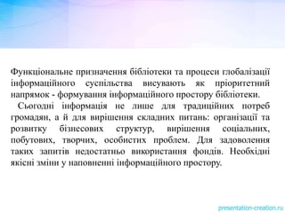Функціональне призначення бібліотеки та процеси глобалізації
інформаційного суспільства висувають як пріоритетний
напрямок - формування інформаційного простору бібліотеки.
Сьогодні інформація не лише для традиційних потреб
громадян, а й для вирішення складних питань: організації та
розвитку бізнесових структур, вирішення соціальних,
побутових, творчих, особистих проблем. Для задоволення
таких запитів недостатньо використання фондів. Необхідні
якісні зміни у наповненні інформаційного простору.
 
