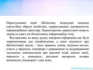Переступивши поріг бібліотеки, відвідувач повинен
самостійно обрати необхідне, скориставшись наповненістю
інформаційного простору. Першочергово, користувачі можуть
звернути увагу на облаштовану інформаційну зону.
Вся важлива, на вашу думку, паперова інформація має бути
запропонована для ознайомлення, а саме: відомості про
бібліотечний заклад – його правила, плани, надання послуг,
участь у проектах, співпраця з державними та недержавними
закладами, повідомлення про важливі події, ювілеї, акції,
перемоги у конкурсах, рекламні матеріали, подяки
меценатам, спонсорам і таке інше.
 