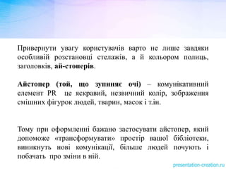Привернути увагу користувачів варто не лише завдяки
особливій розстановці стелажів, а й кольором полиць,
заголовків, ай-стоперів.
Айстопер (той, що зупиняє очі) – комунікативний
елемент РR це яскравий, незвичний колір, зображення
смішних фігурок людей, тварин, масок і т.ін.
Тому при оформленні бажано застосувати айстопер, який
допоможе «трансформувати» простір вашої бібліотеки,
виникнуть нові комунікації, більше людей почують і
побачать про зміни в ній.
 