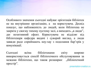 Особливого значення сьогодні набуває орієнтація бібліотек
не на внутрішню організацію, а на користувача. Досвід
показує, що наближеність до людей, коли бібліотека не
закрита у своєму тихому пустому залі, а виходить „в люди”,
дає позитивний ефект. Користувача не відділяє від
бібліотекаря кафедра видачі і суворий вигляд, а люди
завжди радо сприймають ноу-хау з подолання бар’єрів у
комунікації.
Сьогодні всіма бібліотеками світу широко
використовується спосіб бібліотечного обслуговування за
межами бібліотеки, що також розширює „бібліотечний
простір”.
 