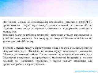Залучивши молодь до облаштування приміщення (створення СКВОТУ),
організовують „студії звукозапису”, „класи анімації та технологій”, де
підлітки мають змогу спілкуватись, створювати відеоролики, записувати
музику і т.п.
Швидкий розвиток новітніх технологій спричиняє стрімке застосування їх
у бібліотечних закладах. Без доступу до Інтернет більшість бібліотек не
уявляє для себе бібліотеку.
Інтернет мережею можуть користуватись лише незначна кількість бібліотек
сільської місцевості. Звичайно, це значно звужує можливості і мотивацію
бібліотек до активної роботи. Проте сьогодні не поодинокі випадки, коли
бібліотечні працівники використовують можливості Інтернету у власних
домівках та мобільних телефонах, з метою пошуку інформації для
організації роботи з користувачами.
 