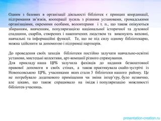 Одним з базових в організації діяльності бібліотек є принцип координації,
підтримання зв’язків, кооперації зусиль з різними установами, громадськими
організаціями, окремими особами, волонтерами і т. п., що також опікуються
збиранням, вивченням, популяризацією національної історичної та духовної
спадщини, скарбів, створених і накопичених людством та виконують виховні,
навчальні та інформаційні функції. Те, що не під силу одному бібліотекарю,
можна здійснити за допомогою і підтримці партнерів.
До проведення своїх заходів бібліотеки постійно залучати навчально-освітні
установи, мистецькі колективи, арт-компанії різного спрямування.
Для прикладу наша ЦРБ залучила фахівців до надання безкоштовної
правової допомоги в своїх стінах, а також практикувала скайп-зустрічі із
Новопсовською ЦРБ, учасниками яких стали 3 бібліотеки нашого району. Це
не потребувало додаткового приміщення чи зміни інтер’єру, було незвично,
але цікаво, що також спрацювало на імідж і популяризацію можливості
бібліотек-учасниць.
 
