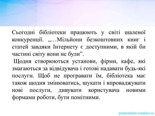 Сьогодні бібліотеки працюють у світі шаленої
конкуренції. „…Мільйони безкоштовних книг і
статей завдяки Інтернету є доступними, в якій би
частині світу вони не були”.
Щодня створюються установи, фірми, кафе, які
змагаються за відвідувача і готові надавати будь-які
послуги. Щоб не програвати їм, бібліотека має
також щодня змінюватись, шукати і впроваджувати
нові послуги, дивувати користувача новими
формами роботи, бути помітними.
 
