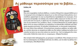 Ας μάθουμε περισσότερα για το βιβλίο…
Σελίδες: 80
Κριτικές:
Μια νέα συγγραφέας παιδικών βιβλίων, η Ιωάννα Μπαμπέτα εισχωρεί βαθιά μες σ
τον ψυχισμό ενός εντεκάχρονου αγοριού με τις τόσο απότομες διακυμάνσεις του ε
υαίσθητου χαρακτήρα του και τις απροσδόκητες προεφηβικές του ανησυχίες. Ο αν
αγνώστης καταγράφει την εξέλιξη ενός παιδιού καθώς εξερευνεί τον ίδιο του τον ε
αυτό μέσα από τον έρωτα, τη φιλία και την οικογένεια. Μοιάζει αρχικά ο Κωνσταντ
ίνος να μην κατανοεί τους μεγάλους. Όμως, η Ιωάννα Μπαμπέτα με μεγάλη χάρη α
φήνει αυτή την ώριμη σύλληψη των πραγμάτων να ξεδιπλωθεί σταδιακά σαν διαδ
οχικά κομμάτια μουσικής. Οι μελωδίες περιπλέκονται, οι εσωτερικές αναζητήσεις
δεν είναι πλέον τόσο απλοϊκές. Ο Κωνσταντίνος επομένως μαθαίνει να παίζει κιθά
ρα, ωστόσο κάνοντας τα απαραίτητα λάθη που θα παίξουν καθοριστικό ρόλο στη σ
υναυλία της ζωής του και στην εικόνα του εαυτού του. Γιατί τα πράγματα δεν είναι
τόσο απλά. Απλές δεν είναι ούτε οι «συγγνώμες». (Μαρία Ρουσάκη)
Μια ιστορία πολύ καλογραμμένη, με χιούμορ κι ευαισθησία. Μια ιστορία για την α
ξία της αναγνώρισης της διαφορετικότητας του άλλου, για την αξία της φιλίας και τ
ης συγγνώμης. (Ελευθεροτυπία)
 