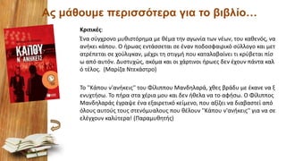 Ας μάθουμε περισσότερα για το βιβλίο…
Κριτικές:
Ένα σύγχρονο μυθιστόρημα με θέμα την αγωνία των νέων, του καθενός, να
ανήκει κάπου. Ο ήρωας εντάσσεται σε έναν ποδοσφαιρικό σύλλογο και μετ
ατρέπεται σε χούλιγκαν, μέχρι τη στιγμή που καταλαβαίνει τι κρύβεται πίσ
ω από αυτόν. Δυστυχώς, ακόμα και οι χάρτινοι ήρωες δεν έχουν πάντα καλ
ό τέλος. (Μαρίζα Ντεκάστρο)
Το ''Κάπου ν'ανήκεις'' του Φίλιππου Μανδηλαρά, χθες βράδυ με έκανε να ξ
ενυχτήσω. Το πήρα στα χέρια μου και δεν ήθελα να το αφήσω. Ο Φίλιππος
Μανδηλαράς έγραψε ένα εξαιρετικό κείμενο, που αξίζει να διαβαστεί από
όλους αυτούς τους στενόμυαλους που θέλουν ''Κάπου ν'ανήκεις'' για να σε
ελέγχουν καλύτερα! (Παραμυθητής)
 
