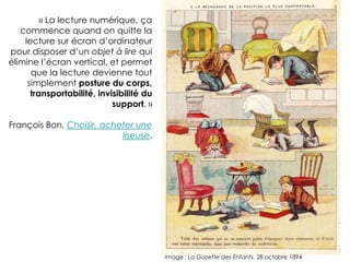 « La lecture numérique, ça
     commence quand on quitte la
lecture sur écran d’ordinateur pour
         disposer d’un objet à lire qui
  élimine l’écran vertical, et permet
        que la lecture devienne tout
       simplement posture du corps,
        transportabilité, invisibilité du
                             support. »

                      François Bon,
        Choisir, acheter une liseuse.




                                            Image : La Gazette des Enfants, 28 octobre 1894
 