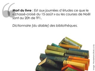 Mort du livre : Est aux journées d’études ce que le
« chassé-croisé du 15 août » ou les courses de Noël
sont au 20h de TF1.

Dictionnaire [du diable] des bibliothèques.




                                                      Image : Wonderlane (flickr) cc-by
 