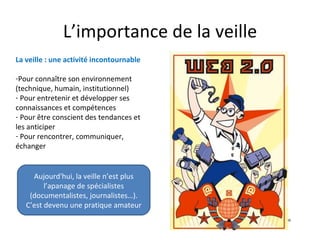 L’importance de la veille
La veille : une activité incontournable

-Pour connaître son environnement
(technique, humain, institutionnel)
- Pour entretenir et développer ses
connaissances et compétences
- Pour être conscient des tendances et
les anticiper
- Pour rencontrer, communiquer,
échanger


     Aujourd'hui, la veille n’est plus
         l’apanage de spécialistes
    (documentalistes, journalistes…).
   C’est devenu une pratique amateur
 
