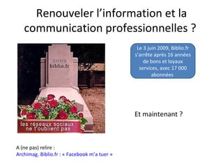 Renouveler l’information et la
   communication professionnelles ?
                                               Le 3 juin 2009, Biblio.fr
                                              s’arrête après 16 années
                                                  de bons et loyaux
                                                services, avec 17 000
                                                      abonnées




                                              Et maintenant ?



A (ne pas) relire :
Archimag. Biblio.fr : « Facebook m’a tuer »
 