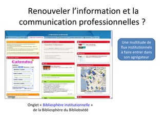 Renouveler l’information et la
communication professionnelles ?

                                              Une multitude de
                                             flux institutionnels
                                             à faire entrer dans
                                               son agrégateur




  Onglet « Bibliosphère institutionnelle »
    de la Bibliosphère du Bibliobsédé
 